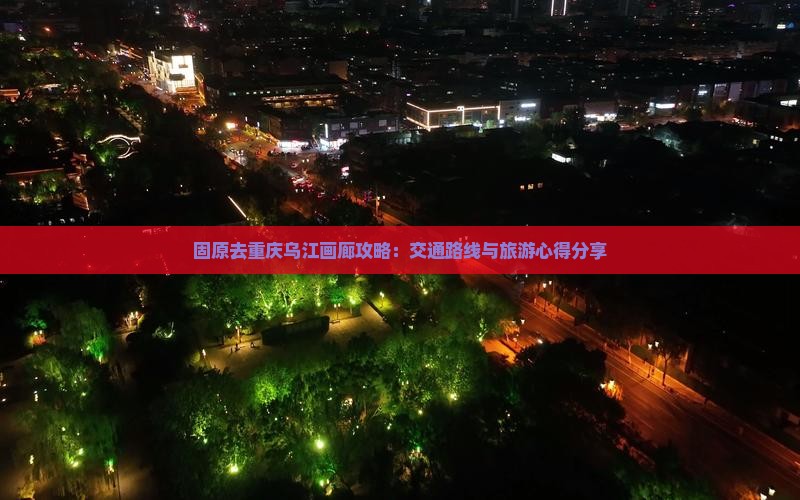 固原去重庆乌江画廊攻略：交通路线与旅游心得分享