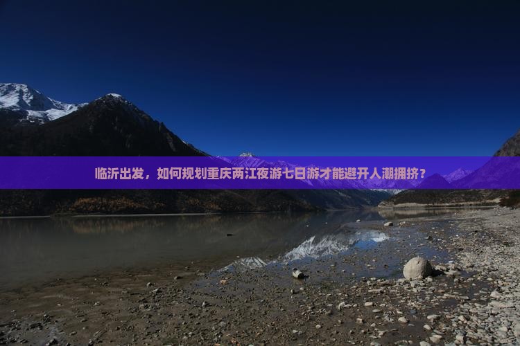 临沂出发，如何规划重庆两江夜游七日游才能避开人潮拥挤？