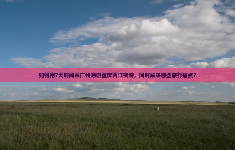 如何用7天时间从广州畅游重庆两江夜游，同时解决哪些旅行痛点？
