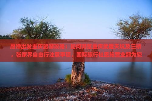 鹰潭出发重庆旅游攻略：如何游览重庆武隆天坑及三桥，张家界自由行注意事项，国际旅行社恩施营业部为您提供专业服务