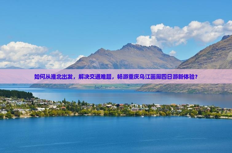 如何从淮北出发，解决交通难题，畅游重庆乌江画廊四日游新体验？