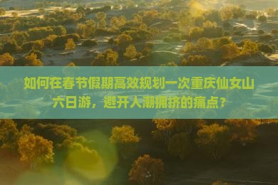 如何在春节假期高效规划一次重庆仙女山六日游，避开人潮拥挤的痛点？