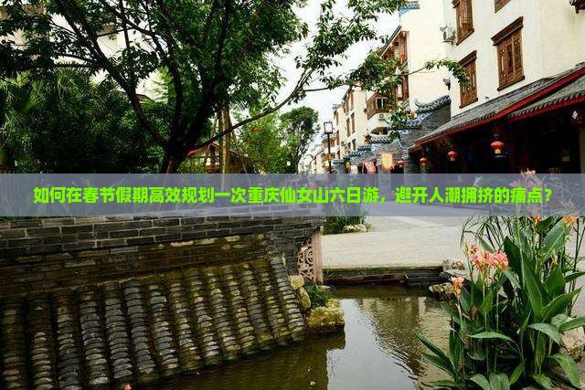 如何在春节假期高效规划一次重庆仙女山六日游，避开人潮拥挤的痛点？