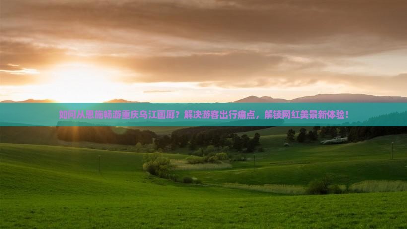 如何从恩施畅游重庆乌江画廊？解决游客出行痛点，解锁网红美景新体验！