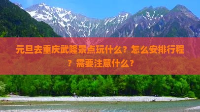 元旦去重庆武隆景点玩什么？怎么安排行程？需要注意什么？