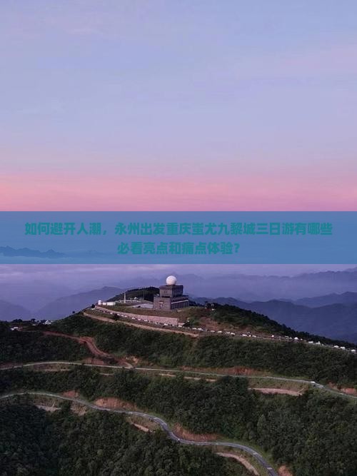 如何避开人潮，永州出发重庆蚩尤九黎城三日游有哪些必看亮点和痛点体验？
