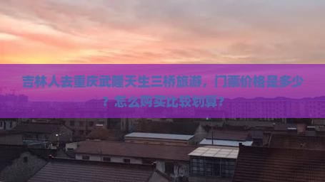 吉林人去重庆武隆天生三桥旅游，门票价格是多少？怎么购买比较划算？