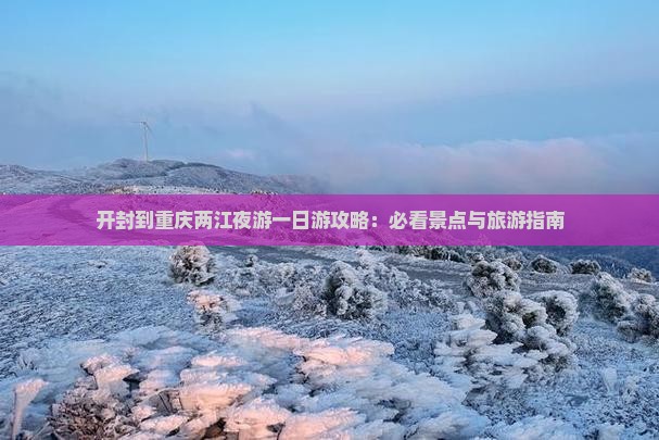 开封到重庆两江夜游一日游攻略：必看景点与旅游指南