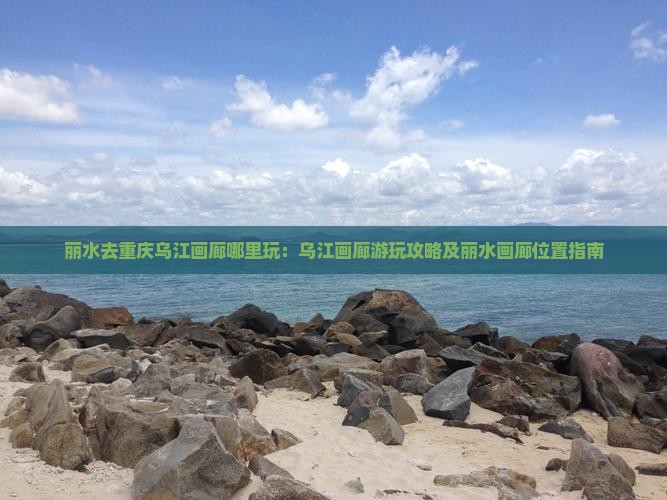 丽水去重庆乌江画廊哪里玩：乌江画廊游玩攻略及丽水画廊位置指南