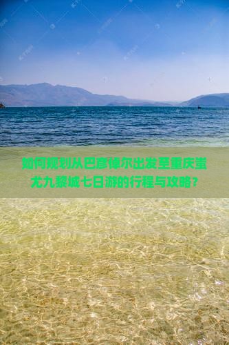 如何规划从巴彦倬尔出发至重庆蚩尤九黎城七日游的行程与攻略？