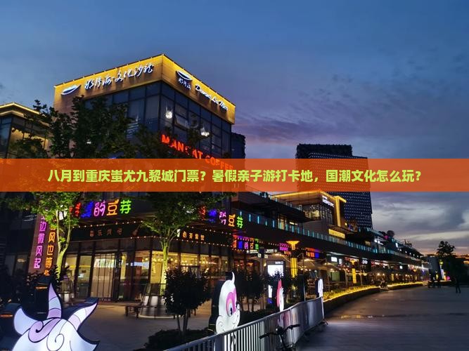 八月到重庆蚩尤九黎城门票？暑假亲子游打卡地，国潮文化怎么玩？