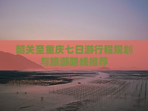 韶关至重庆七日游行程规划与旅游路线推荐
