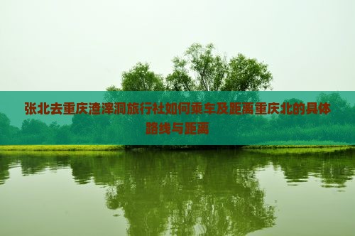 张北去重庆渣滓洞旅行社如何乘车及距离重庆北的具体路线与距离