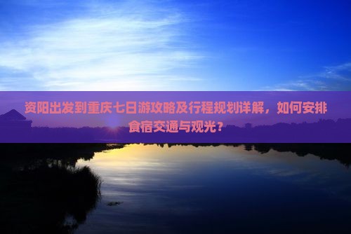 资阳出发到重庆七日游攻略及行程规划详解，如何安排食宿交通与观光？