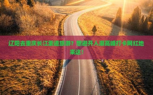 辽阳去重庆长江索道旅游？想避开人潮高峰打卡网红地来这！