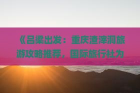 《吕梁出发：重庆渣滓洞旅游攻略推荐，国际旅行社为您提供自由行路线信息，看看重庆旅游必去景点行程》
