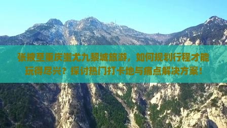 张掖至重庆蚩尤九黎城旅游，如何规划行程才能玩得尽兴？探讨热门打卡地与痛点解决方案！