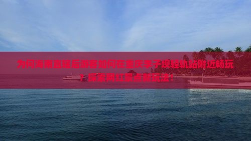 为何海南直辖后游客如何在重庆李子坝轻轨站附近畅玩？探索网红景点新玩法！