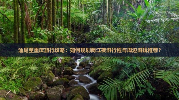 汕尾至重庆旅行攻略：如何规划两江夜游行程与周边游玩推荐？