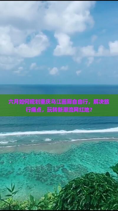六月如何规划重庆乌江画廊自由行，解决旅行痛点，玩转新潮流网红地？