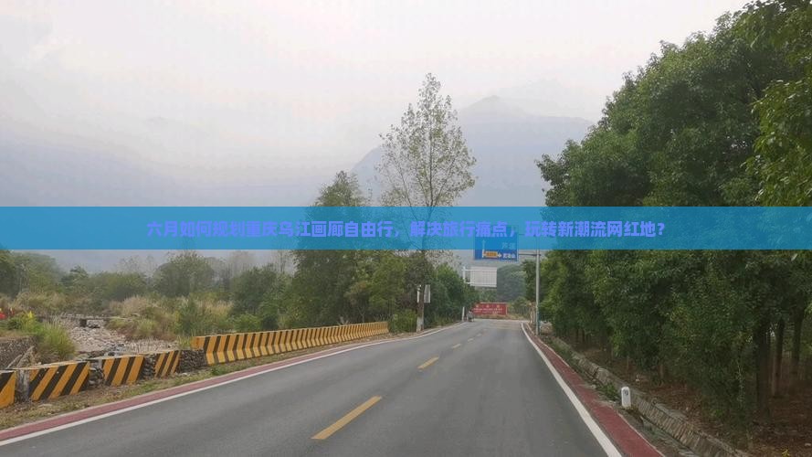 六月如何规划重庆乌江画廊自由行，解决旅行痛点，玩转新潮流网红地？