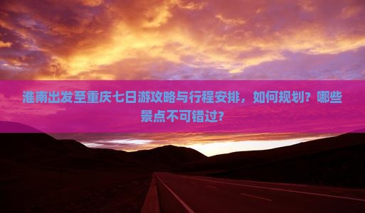 淮南出发至重庆七日游攻略与行程安排，如何规划？哪些景点不可错过？