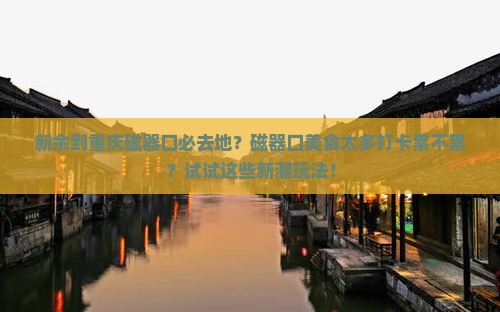 新余到重庆磁器口必去地？磁器口美食太多打卡累不累？试试这些新潮玩法！
