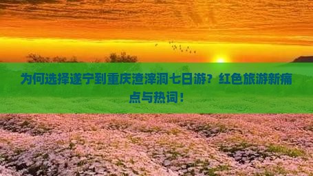 为何选择遂宁到重庆渣滓洞七日游？红色旅游新痛点与热词！