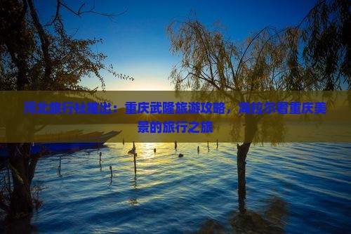 河北旅行社推出:重庆武隆旅游攻略,海拉尔看重庆美景的旅行之旅 河北旅行社推出:重庆武隆旅游攻略,海拉尔看重庆美景的旅行之旅