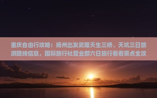 重庆自由行攻略：扬州出发武隆天生三桥、天坑三日旅游路线信息，国际旅行社营业部六日旅行看看景点全攻略