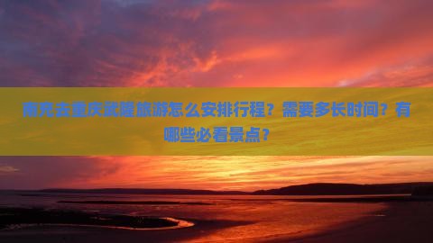 南充去重庆武隆旅游怎么安排行程？需要多长时间？有哪些必看景点？