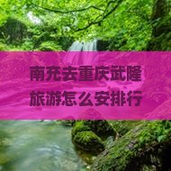 南充去重庆武隆旅游怎么安排行程？需要多长时间？有哪些必看景点？