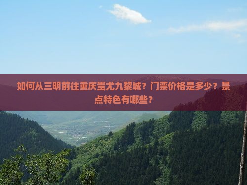 如何从三明前往重庆蚩尤九黎城？门票价格是多少？景点特色有哪些？