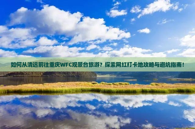 如何从清远前往重庆WFC观景台旅游？探索网红打卡地攻略与避坑指南！