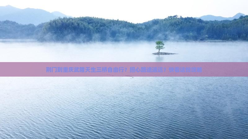 荆门到重庆武隆天生三桥自由行？担心路途遥远？快看这份攻略