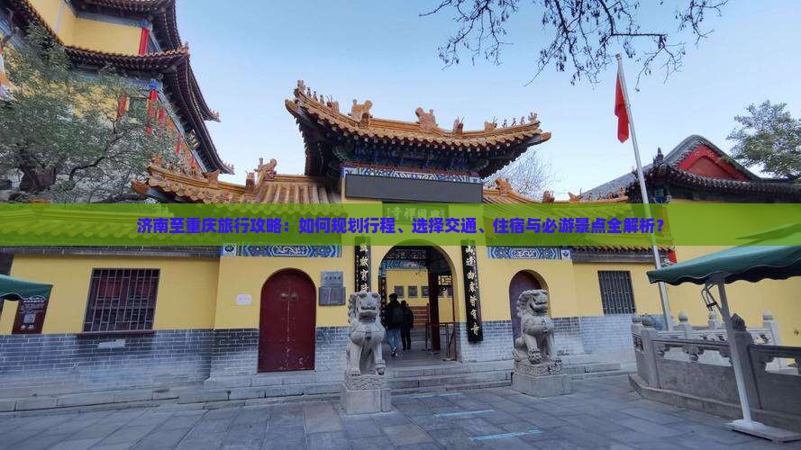 济南至重庆旅行攻略：如何规划行程、选择交通、住宿与必游景点全解析？