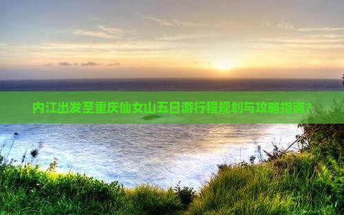 内江出发至重庆仙女山五日游行程规划与攻略指南？