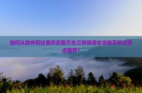 如何从赣州前往重庆武隆天生三桥旅游全攻略及附近景点推荐？