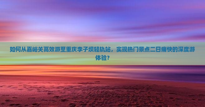 如何从嘉峪关高效游至重庆李子坝轻轨站，实现热门景点二日痛快的深度游体验？