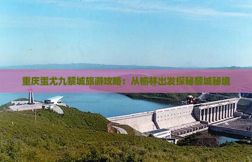 重庆蚩尤九黎城旅游攻略：从榆林出发探秘黎城秘境