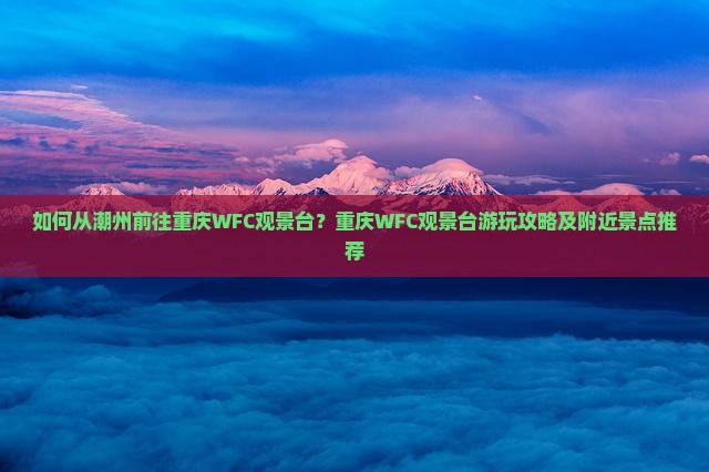 如何从潮州前往重庆WFC观景台？重庆WFC观景台游玩攻略及附近景点推荐