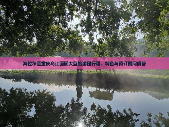 海拉尔至重庆乌江画廊大型旅游团行程、特色与预订疑问解答