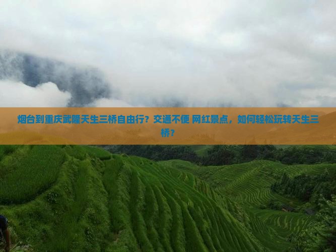 烟台到重庆武隆天生三桥自由行？交通不便+网红景点，如何轻松玩转天生三桥？