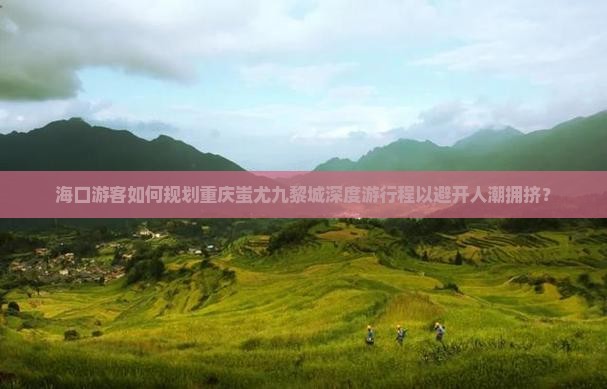 海口游客如何规划重庆蚩尤九黎城深度游行程以避开人潮拥挤？