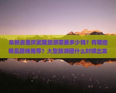 阜新去重庆武隆旅游需要多少钱？有哪些精品路线推荐？大型旅游团什么时候出发比较合适？