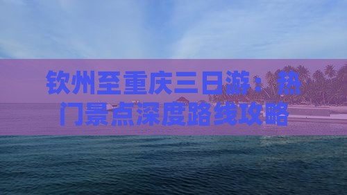 钦州至重庆三日游：热门景点深度路线攻略