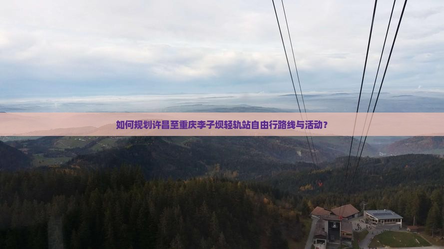 如何规划许昌至重庆李子坝轻轨站自由行路线与活动？