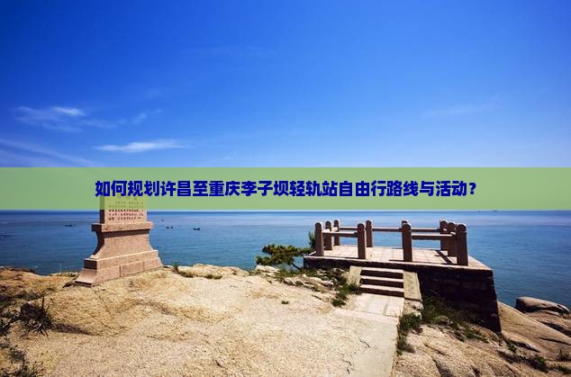 如何规划许昌至重庆李子坝轻轨站自由行路线与活动？