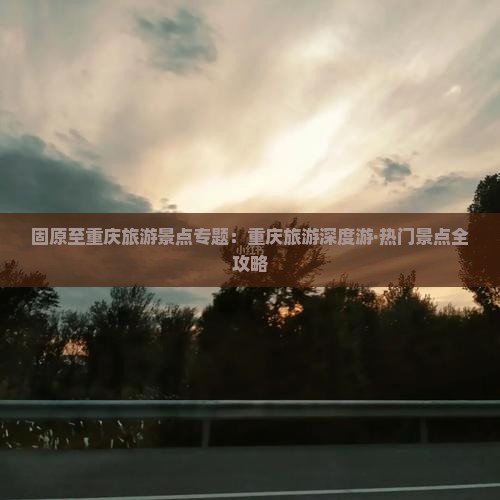 固原至重庆旅游景点专题：重庆旅游深度游·热门景点全攻略
