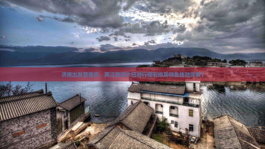 济南出发至重庆，两江夜游六日游行程安排及特色体验详解？